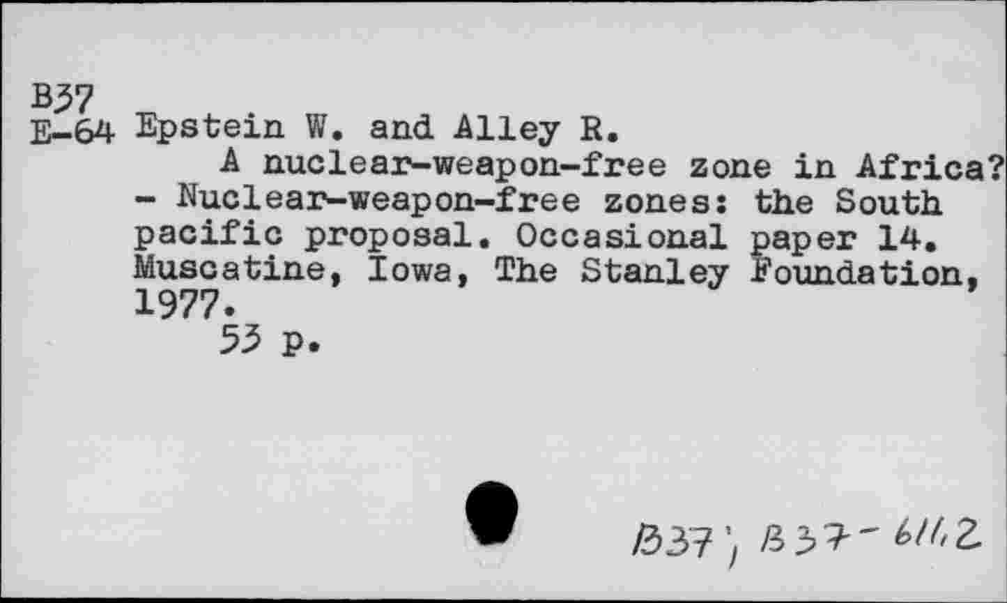 ﻿B37
E-64 Epstein W. and Alley R.
A nuclear-weapon-free zone in Africa?
- Nuclear-weapon-free zones: the South pacific proposal. Occasional paper 14. Muscatine, Iowa, The Stanley Foundation, 1977.
55 p.
/337’, £37" ^2.